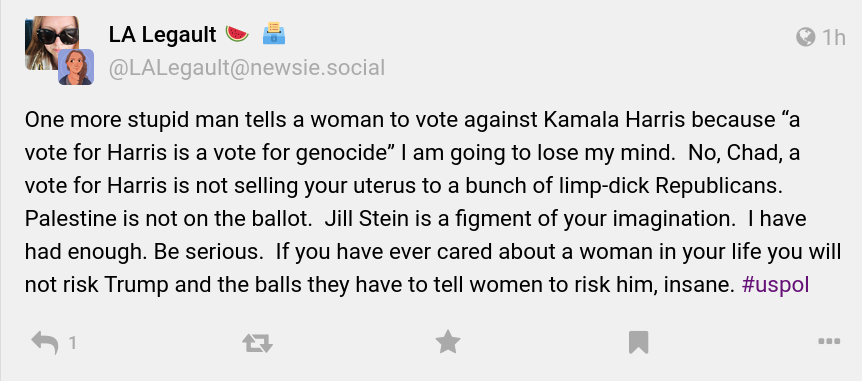 A Mastodon post from LA Legault: "One more stupid man tells a woman to vote against Kamala Harris because 'a vote for Harris is a vote for genocide' I am going to lose my mind. No, Chad, a vote for Harris is not selling your uterus to a bunch of limp-dick Republicans. Palestine is not on the ballot. Jill Stein is a figment of your imagination. I have had enough. Be serious. If you have ever cared about a woman in your life you will not risk Trump and the balls they have to tell women to risk him, insane. #uspol"